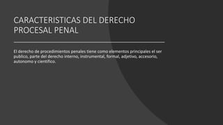 CARACTERISTICAS DEL DERECHO
PROCESAL PENAL
El derecho de procedimientos penales tiene como elementos principales el ser
publico, parte del derecho interno, instrumental, formal, adjetivo, accesorio,
autonomo y cientifico.
 