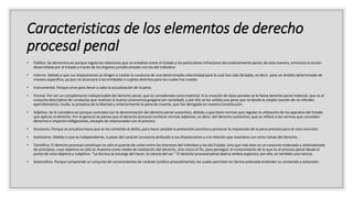 Caracteristicas de los elementos de derecho
procesal penal
• Público. Se denomina así porque regula las relaciones que se entablan entre el Estado y los particulares infractores del ordenamiento penal; de esta manera, armoniza la acción
desarrollada por el Estado a través de los órganos jurisdiccionales con los del individuo
• Interno. Debido a que sus disposiciones se dirigen a tutelar la conducta de una determinada colectividad para la cual han sido dictadas, es decir, para un ámbito determinado de
manera específica, ya que no alcanzará a las entidades o sujetos distintos para los cuales fue creado.
• Instrumental. Porque sirve para llevar a cabo la actualización de la pena.
• Formal. Por ser un complemento indispensable del derecho penal, que es considerado como material. A la creación de tipos penales se le llama derecho penal material, que es el
conjunto descriptivo de conductas que motivan la buena convivencia gregaria (en sociedad), y por ello se les señala una pena que va desde la simple caución de no ofender,
apercibimiento, multa, la privativa de la libertad y anteriormente la pena de muerte, que fue derogada en nuestra Constitución.
• Adjetivo. Se le considera así porque contrasta con la denominación del derecho penal sustantivo, debido a que tiene normas que regulan la utilización de los aparatos del Estado
que aplican el derecho. Por lo general se piensa que el derecho procesal contiene normas adjetivas, es decir, del derecho sustantivo, que se refiere a las normas que conceden
derechos e imponen obligaciones, excepto las relacionadas con el proceso.
• Accesorio. Porque se actualiza hasta que se ha cometido el delito, para hacer posible la pretensión punitiva y provocar la imposición de la pena prevista para el caso concreto.
• Autónomo. Debido a que es independiente, a pesar del carácter accesorio atribuido a sus disposiciones y a la relación que mantiene con otras ramas del derecho.
• Científico. El derecho procesal constituye no sólo el puente de unión entre los intereses del individuo y los del Estado, sino que más bien es un conjunto ordenado y sistematizado
de principios, cuyo objetivo no sólo se muestra como medio de realización del derecho, sino como el fin, para perseguir el conocimiento de lo que es el proceso penal desde el
punto de vista objetivo y subjetivo. “La técnica se encarga del hacer, la ciencia del ser.” El derecho procesal penal abarca ambos aspectos; por ello, es también una ciencia.
• Sistemático. Porque comprende un conjunto de conocimientos de carácter jurídico-procedimental, los cuales permiten en forma ordenada entender su contenido y extensión.
 