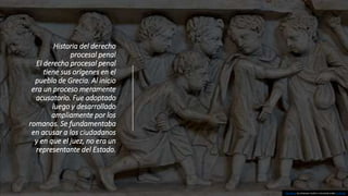 Historia del derecho
procesal penal
El derecho procesal penal
tiene sus orígenes en el
pueblo de Grecia. Al inicio
era un proceso meramente
acusatorio. Fue adoptado
luego y desarrollado
ampliamente por los
romanos. Se fundamentaba
en acusar a los ciudadanos
y en que el juez, no era un
representante del Estado.
This Photo by Unknown Author is licensed under CC BY-SA
 