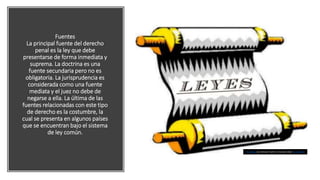 Fuentes
La principal fuente del derecho
penal es la ley que debe
presentarse de forma inmediata y
suprema. La doctrina es una
fuente secundaria pero no es
obligatoria. La jurisprudencia es
considerada como una fuente
mediata y el juez no debe de
negarse a ella. La última de las
fuentes relacionadas con este tipo
de derecho es la costumbre, la
cual se presenta en algunos países
que se encuentran bajo el sistema
de ley común.
This Photo by Unknown Author is licensed under CC BY-SA-NC
 