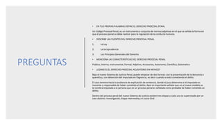 PREGUNTAS
• EN TUS PROPIAS PALABRAS DEFINE EL DERECHO PROCESAL PENAL
Un Código Procesal Penal, es un instrumento o conjunto de normas adjetivas en el que se señala la forma en
que el proceso penal se debe realizar para la regulación de la conducta humana.
• DESCRIBE LAS FUENTES DEL DERECHO PROCESAL PENAL
1. La Ley
2. La Jurisprudencia
3. Los Principios Generales del Derecho
• MENCIONA LAS CARACTERISTICAS DEL DERECHO PROCESAL PENAL
Publico, Interno, Instrumental, Formal, Adjetivo, Accesorios, Autonomo, Cientifico, Sistematico
• ¿COMO ES EL DERECHO PROCESAL ACUSATORIO EN MEXICO?
Bajo el nuevo Sistema de Justicia Penal, puede empezar de dos formas: con la presentación de la denuncia o
querella y, con detención del imputado en flagrancia, es decir cuando se está cometiendo el delito.
El caso termina hasta la audiencia de explicación de sentencia, donde el juez determina si el imputado es
inocente o responsable de haber cometido el delito. Aquí es importante señalar que en el nuevo modelo se
le nombra imputado a la persona que en un proceso penal es señalada como probable de haber cometido un
delito.
Dentro del proceso penal del nuevo Sistema de Justicia existen tres etapas y cada una es supervisada por un
Juez distinto: Investigación, Etapa Intermedia y el Juicio Oral.
 