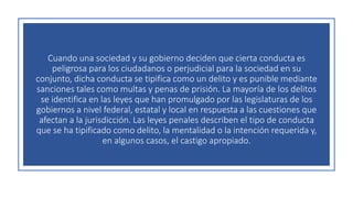 Cuando una sociedad y su gobierno deciden que cierta conducta es
peligrosa para los ciudadanos o perjudicial para la sociedad en su
conjunto, dicha conducta se tipifica como un delito y es punible mediante
sanciones tales como multas y penas de prisión. La mayoría de los delitos
se identifica en las leyes que han promulgado por las legislaturas de los
gobiernos a nivel federal, estatal y local en respuesta a las cuestiones que
afectan a la jurisdicción. Las leyes penales describen el tipo de conducta
que se ha tipificado como delito, la mentalidad o la intención requerida y,
en algunos casos, el castigo apropiado.
 