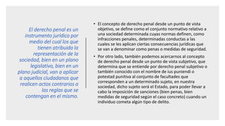 El derecho penal es un
instrumento jurídico por
medio del cual los que
tienen atribuida la
representación de la
sociedad, bien en un plano
legislativo, bien en un
plano judicial, van a aplicar
a aquellos ciudadanos que
realicen actos contrarios a
las reglas que se
contengan en el mismo.
• El concepto de derecho penal desde un punto de vista
objetivo, se define como el conjunto normativo relativo a
una sociedad determinada cuyas normas definen, como
infracciones penales, determinadas conductas a las
cuales se les aplican ciertas consecuencias jurídicas que
se van a denominar como penas o medidas de seguridad.
• Por otro lado, también podemos acercarnos al concepto
de derecho penal desde un punto de vista subjetivo, que
determina que se entiende por derecho penal subjetivo o
también conocido con el nombre de ius puniendi o
potestad punitiva al conjunto de facultades que
corresponden a un determinado sujeto, en nuestra
sociedad, dicho sujeto será el Estado, para poder llevar a
cabo la imposición de sanciones (bien penas, bien
medidas de seguridad según el caso concreto) cuando un
individuo cometa algún tipo de delito.
 