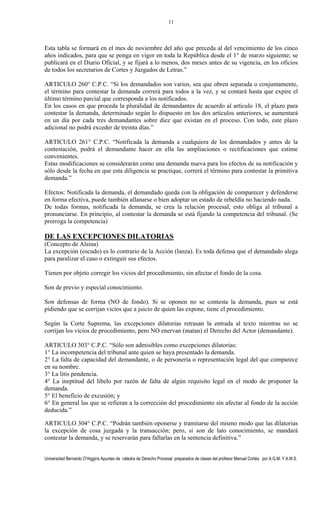 Universidad Bernardo O’Higgins Apuntes de cátedra de Derecho Procesal preparados de clases del profesor Manuel Cortés, por A.G.M. Y A.M.S.
11
Esta tabla se formará en el mes de noviembre del año que preceda al del vencimiento de los cinco
años indicados, para que se ponga en vigor en toda la República desde el 1° de marzo siguiente; se
publicará en el Diario Oficial, y se fijará a lo menos, dos meses antes de su vigencia, en los oficios
de todos los secretarios de Cortes y Juzgados de Letras.”
ARTICULO 260° C.P.C. “Si los demandados son varios, sea que obren separada o conjuntamente,
el término para contestar la demanda correrá para todos a la vez, y se contará hasta que expire el
último término parcial que corresponda a los notificados.
En los casos en que proceda la pluralidad de demandantes de acuerdo al artículo 18, el plazo para
contestar la demanda, determinado según lo dispuesto en los dos artículos anteriores, se aumentará
en un día por cada tres demandantes sobre diez que existan en el proceso. Con todo, este plazo
adicional no podrá exceder de treinta días.”
ARTICULO 261° C.P.C. “Notificada la demanda a cualquiera de los demandados y antes de la
contestación, podrá el demandante hacer en ella las ampliaciones o rectificaciones que estime
convenientes.
Estas modificaciones se considerarán como una demanda nueva para los efectos de su notificación y
sólo desde la fecha en que esta diligencia se practique, correrá el término para contestar la primitiva
demanda.”
Efectos: Notificada la demanda, el demandado queda con la obligación de comparecer y defenderse
en forma efectiva, puede también allanarse o bien adoptar un estado de rebeldía no haciendo nada.
De todas formas, notificada la demanda, se crea la relación procesal, esto obliga al tribunal a
pronunciarse. En principio, al contestar la demanda se está fijando la competencia del tribunal. (Se
prorroga la competencia)
DE LAS EXCEPCIONES DILATORIAS
(Concepto de Alsina)
La excepción (escudo) es lo contrario de la Acción (lanza). Es toda defensa que el demandado alega
para paralizar el caso o extinguir sus efectos.
Tienen por objeto corregir los vicios del procedimiento, sin afectar el fondo de la cosa.
Son de previo y especial conocimiento.
Son defensas de forma (NO de fondo). Si se oponen no se contesta la demanda, pues se está
pidiendo que se corrijan vicios que a juicio de quien las expone, tiene el procedimiento.
Según la Corte Suprema, las excepciones dilatorias retrasan la entrada al texto mientras no se
corrijan los vicios de procedimiento, pero NO enervan (matan) el Derecho del Actor (demandante).
ARTICULO 303° C.P.C. “Sólo son admisibles como excepciones dilatorias:
1° La incompetencia del tribunal ante quien se haya presentado la demanda.
2° La falta de capacidad del demandante, o de personería o representación legal del que comparece
en su nombre.
3° La litis pendencia.
4° La ineptitud del libelo por razón de falta de algún requisito legal en el modo de proponer la
demanda.
5° El beneficio de excusión; y
6° En general las que se refieran a la corrección del procedimiento sin afectar al fondo de la acción
deducida.”
ARTICULO 304° C.P.C. “Podrán también oponerse y tramitarse del mismo modo que las dilatorias
la excepción de cosa juzgada y la transacción; pero, si son de lato conocimiento, se mandará
contestar la demanda, y se reservarán para fallarlas en la sentencia definitiva.”
 