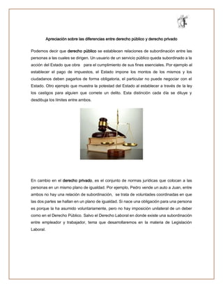 Apreciación sobre las diferencias entre derecho público y derecho privado
Podemos decir que derecho público se establecen relaciones de subordinación entre las
personas a las cuales se dirigen. Un usuario de un servicio público queda subordinado a la
acción del Estado que obra para el cumplimiento de sus fines esenciales. Por ejemplo al
establecer el pago de impuestos, el Estado impone los montos de los mismos y los
ciudadanos deben pagarlos de forma obligatoria, el particular no puede negociar con el
Estado. Otro ejemplo que muestra la potestad del Estado al establecer a través de la ley
los castigos para alguien que comete un delito. Esta distinción cada día se diluye y
desdibuja los límites entre ambos.
En cambio en el derecho privado, es el conjunto de normas jurídicas que colocan a las
personas en un mismo plano de igualdad. Por ejemplo, Pedro vende un auto a Juan, entre
ambos no hay una relación de subordinación, se trata de voluntades coordinadas en que
las dos partes se hallan en un plano de igualdad. Si nace una obligación para una persona
es porque la ha asumido voluntariamente, pero no hay imposición unilateral de un deber
como en el Derecho Público. Salvo el Derecho Laboral en donde existe una subordinación
entre empleador y trabajador, tema que desarrollaremos en la materia de Legislación
Laboral.
 