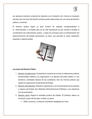 por ejemplo el derecho comercial se relaciona con el derecho civil, incluso es necesario
precisar que una rama del derecho privado puede relacionarse con una rama del derecho
público y viceversa.
El derecho público regula un gran número de materias correspondientes a
la Administración y el Estado esto es de vital importancia ya que somete al Estado al
cumplimiento del ordenamiento jurídico, y todos los principios para el mantenimiento del
desenvolvimiento del Estado democrático, es decir, que permitan la mayor realización
espiritual y material posible.
Las ramas del Derecho Público
1. Derecho Constitucional: Comprende el conjunto de normas e instituciones jurídicas
fundamentales relativas a la organización y al ejercicio del poder político y a los
derechos y libertades básicas de los ciudadanos. Son las normas jurídicas que
regulan la organización fundamental del Estado.
2. Derecho administrativo: Regula la organización y el funcionamiento de los poderes
y órganos del Estado (las diferentes Administraciones Públicas) y sus relaciones
con los particulares.
3. Derecho penal: Regula la actividad punitiva del Estado. El Derecho clásico se
construyó a partir de dos ejes: el delito y la pena.
 Delito: acciones u omisiones voluntarias castigadas por la ley
 