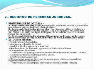 2.- REGISTRO DE PERSONAS JURIDICAS.-

 REGISTROS QUE LO INTEGRAN.-
  A.- Registro de Personas Jurídicas (asociación, fundación, comité, comunidades
  campesinas y nativas) Código Civil art. 26 al 139.
  B.- Registro de Sociedades Mercantiles ( Soc. Anónima: Abierta, Ordinaria y
  Cerrada; Soc. de Responsabilidad Limitada; Soc. Colectiva; Soc. en Comandita;
  Soc. Civiles. Ley 26887 y su Rgto. del Registro de Sociedades: Res. Nº 200-2001-
  Sunarp-Sn, 24-07-2001.-
  C.- Registro de Sociedades Mineras, Hidrocarburos, Pesqueras, Personas
  Jurídicas creadas por ley y Emp. Individual de Resp. Limitada (Ley 21621).
 ACTOS INSCRIBIBLES.-
  .- Constitución de Sociedades.
  .- Aumento y reducción de capital.
  .- Modificación de estatuto de la sociedad.
  .- Nombramiento de directorio y gerentes de Sociedad Anónimas.
  .- Otorgamiento de poderes.
  .- Transferencia de participaciones de una Sociedad de Responsabilidad Limitada.
  .- Extinción de Sociedades Mercantiles o Civiles.
  .- Constitución de Asociación.
  .- Renovación de consejos directivos de asociaciones, comités, cooperativas,
  organizaciones sociales de base.
  .- Transferencia de una empresa individual de responsabilidad limitada.
 