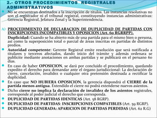 2.- OTROS PROCEDIMIENTOS REGISTRALES
  ADMINISTRATIVOS
 No se encuentran destinados a la inscripción de títulos. Las instancias resolutivas no
  son el registrador ni el tribunal registral, constituyendo instancias administrativas:
  Gerencia Registral, Jefatura Zonal y la Superintendencia.

A) PROCEDIMIENTO DE DECLARACION DE DUPLICIDAD DE PARTIDAS CON
    INSCRIPCIONES INCOMPATIBLES Y OPOSICION (Art. 60 RGRRPP).
    Duplicidad: Cuando se ha abierto más de una partida para el mismo bien o persona,
    así como la superposición total o parcial de áreas inscritas en partidas de distintos
    predios.
   Autoridad competente: Gerente Registral emite resolución que será notificada a
    titulares y terceros afectados, dando inicio del trámite y además ordenara se
    publicite mediante anotaciones en ambas partidas y se publicará en el peruano 60
    días.
   En caso de haber OPOSICION, se dará por concluido el procedimiento, quedando
    expedito el derecho para demandar ante el órgano jurisdiccional: La declaración de
    cierre, cancelación, invalidez o cualquier otra pretensión destinada a rectificar la
    duplicidad.
   En caso que NO HUBIERA OPOSICION, la gerencia dispondrá el CIERRE de la
    partida menos antigua. Extendido el cierre no podrá extenderse nuevos asientos.
   Dicho cierre no implica la declaración de invalidez de los asientos regístrales,
    corresponde al poder judicial el derecho que corresponda.
   DUPLICIDAD DE PARTIDAS IDENTICAS (Art. 58 RGRP).
   DUPLICIDAD DE PARTIDAS: INSCRIPCIONES COMPATIBLES (Art. 59 RGRP).
   DUPLICIDAD GENERADA: APARICION DE PARTIDAS PERDIDAS (Art. 62 R.G)
 