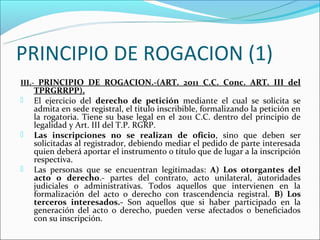 PRINCIPIO DE ROGACION (1)
III.- PRINCIPIO DE ROGACION.-(ART. 2011 C.C. Conc. ART. III del
    TPRGRRPP).
   El ejercicio del derecho de petición mediante el cual se solicita se
    admita en sede registral, el titulo inscribible, formalizando la petición en
    la rogatoria. Tiene su base legal en el 2011 C.C. dentro del principio de
    legalidad y Art. III del T.P. RGRP.
   Las inscripciones no se realizan de oficio, sino que deben ser
    solicitadas al registrador, debiendo mediar el pedido de parte interesada
    quien deberá aportar el instrumento o título que de lugar a la inscripción
    respectiva.
   Las personas que se encuentran legitimadas: A) Los otorgantes del
    acto o derecho.- partes del contrato, acto unilateral, autoridades
    judiciales o administrativas. Todos aquellos que intervienen en la
    formalización del acto o derecho con trascendencia registral. B) Los
    terceros interesados.- Son aquellos que si haber participado en la
    generación del acto o derecho, pueden verse afectados o beneficiados
    con su inscripción.
 