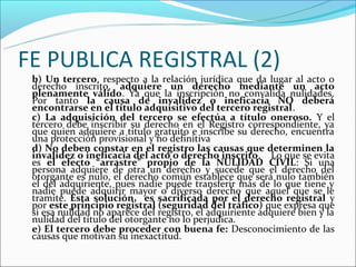 FE PUBLICA REGISTRAL (2)
 b) Un tercero, respecto a la relación jurídica que da lugar al acto o
 derecho inscrito, adquiere un derecho mediante un acto
 plenamente válido. Ya que la inscripción no convalida nulidades.
 Por tanto la causa de invalidez o ineficacia NO deberá
 encontrarse en el título adquisitivo del tercero registral.
 c) La adquisición del tercero se efectúa a título oneroso. Y el
 tercero debe inscribir su derecho en el Registro correspondiente, ya
 que quien adquiere a título gratuito e inscribe su derecho, encuentra
 una protección provisional y no definitiva
 d) No deben constar en el registro las causas que determinen la
 invalidez o ineficacia del acto o derecho inscrito. Lo que se evita
 es el efecto “arrastre” propio de la NULIDAD CIVIL: Si una
 persona adquiere de otra un derecho y sucede que el derecho del
 otorgante es nulo, el derecho común establece que será nulo también
 el del adquiriente, pues nadie puede transferir más de lo que tiene y
 nadie puede adquirir mayor o diverso derecho que aquel que se le
 tramite. Esta solución, es sacrificada por el derecho registral y
 por este principio registral (seguridad del tráfico) que expresa que
 si esa nulidad no aparece del registro, el adquiriente adquiere bien y la
 nulidad del título del otorgante no lo perjudica.
 e) El tercero debe proceder con buena fe: Desconocimiento de las
 causas que motivan su inexactitud.
 