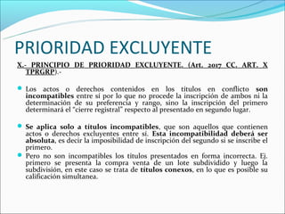 PRIORIDAD EXCLUYENTE
X.- PRINCIPIO DE PRIORIDAD EXCLUYENTE. (Art. 2017 CC. ART. X
   TPRGRP).-

 Los actos o derechos contenidos en los títulos en conflicto                son
  incompatibles entre sí por lo que no procede la inscripción de ambos ni la
  determinación de su preferencia y rango, sino la inscripción del primero
  determinará el “cierre registral” respecto al presentado en segundo lugar.

 Se aplica solo a títulos incompatibles, que son aquellos que contienen
  actos o derechos excluyentes entre sí. Esta incompatibilidad deberá ser
  absoluta, es decir la imposibilidad de inscripción del segundo si se inscribe el
  primero.
 Pero no son incompatibles los títulos presentados en forma incorrecta. Ej.
  primero se presenta la compra venta de un lote subdividido y luego la
  subdivisión, en este caso se trata de títulos conexos, en lo que es posible su
  calificación simultanea.
 