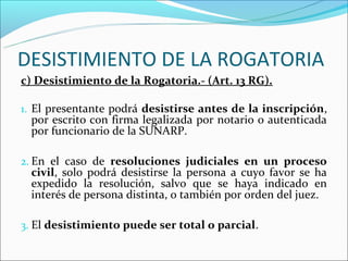 DESISTIMIENTO DE LA ROGATORIA
c) Desistimiento de la Rogatoria.- (Art. 13 RG).

1. El presentante podrá desistirse antes de la inscripción,
  por escrito con firma legalizada por notario o autenticada
  por funcionario de la SUNARP.

2. En el caso de resoluciones judiciales en un proceso
  civil, solo podrá desistirse la persona a cuyo favor se ha
  expedido la resolución, salvo que se haya indicado en
  interés de persona distinta, o también por orden del juez.

3. El desistimiento puede ser total o parcial.
 