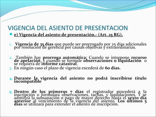 VIGENCIA DEL ASIENTO DE PRESENTACION
 e) Vigencia del asiento de presentación.- (Art. 25 RG).

1. Vigencia de 35 días que puede ser prorrogado por 25 días adicionales
  por resolución de gerencia por causas objetivas y extraordinarias.

2. También hay prorroga automática: Cuando se interpone recurso
   de apelación, y cuando se formule observaciones o liquidación o
   se requiera de informe catastral.
3. En ningún caso el plazo de vigencia excederá de 60 días.

4. Durante la vigencia del asiento no podrá inscribirse titulo
  incompatible

5. Dentro de los primeros 7 días el registrador procederá a la
  inscripción o formulara observaciones, tachas, y liquidaciones. Y se
  admitirá la subsanación o pago de mayor derecho hasta el sexto día
  anterior al vencimiento de la vigencia del asiento. Los últimos 5
  días se utilizará para extender el asiento de inscripción.
 