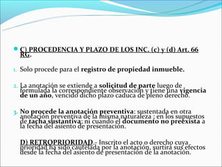C) PROCEDENCIA Y PLAZO DE LOS INC. (c) y (d) Art. 66
  RG.

1. Solo procede para el registro de propiedad inmueble.

2. La anotación se extiende a solicitud de parte luego de
  formulada la correspondiente observación y tiene una vigencia
  de un año, vencido dicho plazo caduca de pleno derecho.

3. No procede la anotación preventiva: sustentada en otra
  anotación preventiva de la misma naturaleza ; en los supuestos
  de tacha sustantiva; ni cuando el documento no preexista a
  la fecha del asiento de presentación.

  D) RETROPRIORIDAD.- Inscrito el acto o derecho cuya
  prioridad ha sido cautelada por la anotación, surtirá sus efectos
  desde la fecha del asiento de presentación de la anotación.
 