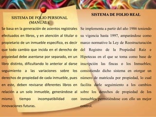 SISTEMA DE FOLIO PERSONAL
(MANUAL).
Se basa en la generación de asientos regístrales
efectuados en libros, y en atención al titular o
propietario de un inmueble especifico, es decir
que todo cambio que incida en el derecho de
propiedad debe asentarse por separado, en un
libro distinto, dificultando lo anterior al darse
seguimiento a las variaciones sobre los
derechos de propiedad de cada inmueble, pues
en este, deben revisarse diferentes libros en
relación a un solo inmueble, generándose al
mismo tiempo incompatibilidad con
innovaciones futuras.
SISTEMA DE FOLIO REAL
Se implementa a partir del año 1986 teniendo
su vigencia hasta 1997, amparándose como
marco normativo la Ley de Reestructuración
del Registro de la Propiedad Raíz e
Hipotecas en el que se toma como base de
inscripción las fincas o los Inmuebles;
consistiendo dicho sistema en otorgar un
número de matrícula por propiedad, lo cual
facilita darle seguimiento a los cambios
sobre los derechos de propiedad de los
inmuebles permitiéndose con ello un mejor
control.
 