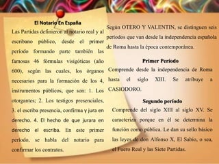 El Notario En España
Las Partidas definieron al notario real y al
escribano público, desde el primer
período formando parte también las
famosas 46 fórmulas visigóticas (año
600), según las cuales, los órganos
necesarios para la formación de los 4,
instrumentos públicos, que son: 1. Los
otorgantes; 2. Los testigos presenciales,
3. el escriba presencia, confirma y jura en
derecho. 4. El hecho de que jurara en
derecho el escriba. En este primer
período, se habla del notario para
confirmar los contratos.
Según OTERO Y VALENTIN, se distinguen seis
períodos que van desde la independencia española
de Roma hasta la época contemporánea.
Primer Período
Comprende desde la independencia de Roma
hasta el siglo XIII. Se atribuye a
CASIODORO.
Segundo período
Comprende del siglo XIII al siglo XV. Se
caracteriza porque en él se determina la
función como pública. Le dan su sello básico
las leyes de don Alfonso X, El Sabio, o sea,
el Fuero Real y las Siete Partidas.
 