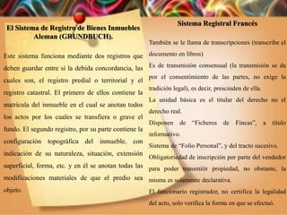 El Sistema de Registro de Bienes Inmuebles
Aleman (GRUNDBUCH).
Este sistema funciona mediante dos registros que
deben guardar entre sí la debida concordancia, las
cuales son, el registro predial o territorial y el
registro catastral. El primero de ellos contiene la
matrícula del inmueble en el cual se anotan todos
los actos por los cuales se transfiera o grave el
fundo. El segundo registro, por su parte contiene la
configuración topográfica del inmueble, con
indicación de su naturaleza, situación, extensión
superficial, forma, etc. y en él se anotan todas las
modificaciones materiales de que el predio sea
objeto.
Sistema Registral Francés
También se le llama de transcripciones (transcribe el
documento en libros)
Es de transmisión consensual (la transmisión se da
por el consentimiento de las partes, no exige la
tradición legal), es decir, prescinden de ella.
La unidad básica es el titular del derecho no el
derecho real.
Disponen de “Ficheros de Fincas”, a título
informativo.
Sistema de “Folio Personal”, y del tracto sucesivo.
Obligatoriedad de inscripción por parte del vendedor
para poder transmitir propiedad, no obstante, la
misma es solamente declarativa.
El funcionario registrador, no certifica la legalidad
del acto, solo verifica la forma en que se efectuó.
 