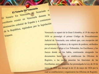 Venezuela se separó de la Gran Colombia, el 19 de mayo de
1836 se promulgó el primer Código de Procedimiento
Judicial de Venezuela, este ordenó que, con excepción del
otorgamiento de poderes y de registro de poderes, atribuidos
por el mismo Código a Los Tribunales, los Escribanos y los
Jueces donde no los había, continuarán otorgando los
documentos hasta que se establezcan las Oficinas de
Registro, a las cuales pasarían las funciones de las
Escribanías; pero enseguida fue promulgada la Ley de 24 de
mayo de 1836 que derogó la de 22 de mayo de 1826 por la
cual se establecieron y organizaron las Oficinas de Registro.
 