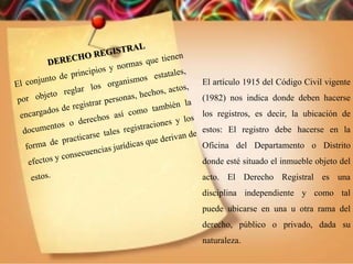 El artículo 1915 del Código Civil vigente
(1982) nos indica donde deben hacerse
los registros, es decir, la ubicación de
estos: El registro debe hacerse en la
Oficina del Departamento o Distrito
donde esté situado el inmueble objeto del
acto. El Derecho Registral es una
disciplina independiente y como tal
puede ubicarse en una u otra rama del
derecho, público o privado, dada su
naturaleza.
 
