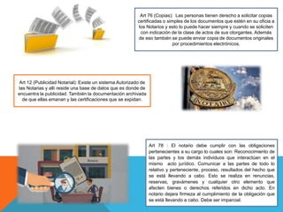 Art 76 (Copias): Las personas tienen derecho a solicitar copias
certificadas o simples de los documentos que estén en su oficia a
los Notarios y esto lo puede hacer siempre y cuando se soliciten
con indicación de la clase de actos de sus otorgantes. Además
de eso también se puede enviar copia de documentos originales
por procedimientos electrónicos.
Art 12 (Publicidad Notarial): Existe un sistema Autorizado de
las Notarias y allí reside una base de datos que es donde de
encuentra la publicidad. También la documentación archivada
de que ellas emanan y las certificaciones que se expidan.
Art 78 : El notario debe cumplir con las obligaciones
pertenecientes a su cargo lo cuales son: Reconocimiento de
las partes y los demás individuos que interactúan en el
mismo acto jurídico. Comunicar a las partes de todo lo
relativo y perteneciente, proceso, resultados del hecho que
se está llevando a cabo. Esto se realiza en renuncias,
reservas, gravámenes y cualquier otro elemento que
afecten bienes o derechos referidos en dicho acto. En
notario dejara firmeza al cumplimiento de la obligación que
se está llevando a cabo. Debe ser imparcial.
 
