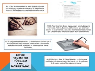 Art 79: En las formalidades de la ley establece que los
documentos notariales se entregaran en presencia del
Notario o del funcionario correspondiente de la notaria.
Art 80 (Acta Notarial) : Existe algo que son: solicitud de parte
interesada, Hechos, Sucesos, o situaciones que le conste o
ocurran en su presencia, y las actas Notariales son documentos
que funcionan para comprobar todo lo dicho anteriormente.
Art 81 (Imposibilidad de Firmar): El Notario dejara constar que si
el otorgante estuviere impedido para suscribir u documento
notarial con su firma, estampara su huella digital al pie del
documento.
Art 82 (Archivo y Base de Datos Notarial): La funciones y
finalidades esta establecida en la presente Ley la realizaran
la dirección nacional del registros y notarial .
 