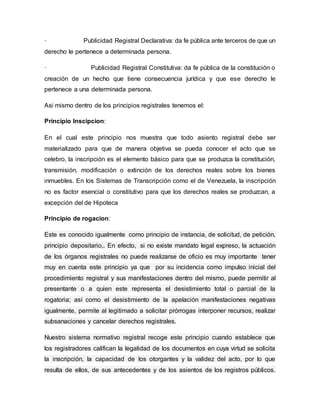· Publicidad Registral Declarativa: da fe pública ante terceros de que un
derecho le pertenece a determinada persona.
· Publicidad Registral Constitutiva: da fe pública de la constitución o
creación de un hecho que tiene consecuencia jurídica y que ese derecho le
pertenece a una determinada persona.
Asi mismo dentro de los principios registrales tenemos el:
Principio Inscipcion:
En el cual este principio nos muestra que todo asiento registral debe ser
materializado para que de manera objetiva se pueda conocer el acto que se
celebro, la inscripción es el elemento básico para que se produzca la constitución,
transmisión, modificación o extinción de los derechos reales sobre los bienes
inmuebles. En los Sistemas de Transcripción como el de Venezuela, la inscripción
no es factor esencial o constitutivo para que los derechos reales se produzcan, a
excepción del de Hipoteca
Principio de rogacion:
Este es conocido igualmente como principio de instancia, de solicitud, de petición,
principio depositario,. En efecto, si no existe mandato legal expreso, la actuación
de los órganos registrales no puede realizarse de oficio es muy importante tener
muy en cuenta este principio ya que por su incidencia como impulso inicial del
procedimiento registral y sus manifestaciones dentro del mismo, puede permitir al
presentante o a quien este representa el desistimiento total o parcial de la
rogatoria; así como el desistimiento de la apelación manifestaciones negativas
igualmente, permite al legitimado a solicitar prórrogas interponer recursos, realizar
subsanaciones y cancelar derechos registrales.
Nuestro sistema normativo registral recoge este principio cuando establece que
los registradores califican la legalidad de los documentos en cuya virtud se solicita
la inscripción, la capacidad de los otorgantes y la validez del acto, por lo que
resulta de ellos, de sus antecedentes y de los asientos de los registros públicos.
 
