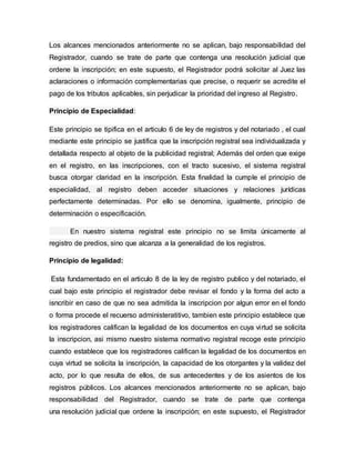 Los alcances mencionados anteriormente no se aplican, bajo responsabilidad del
Registrador, cuando se trate de parte que contenga una resolución judicial que
ordene la inscripción; en este supuesto, el Registrador podrá solicitar al Juez las
aclaraciones o información complementarias que precise, o requerir se acredite el
pago de los tributos aplicables, sin perjudicar la prioridad del ingreso al Registro.
Principio de Especialidad:
Este principio se tipifica en el articulo 6 de ley de registros y del notariado , el cual
mediante este principio se justifica que la inscripción registral sea individualizada y
detallada respecto al objeto de la publicidad registral; Además del orden que exige
en el registro, en las inscripciones, con el tracto sucesivo, el sistema registral
busca otorgar claridad en la inscripción. Esta finalidad la cumple el principio de
especialidad, al registro deben acceder situaciones y relaciones jurídicas
perfectamente determinadas. Por ello se denomina, igualmente, principio de
determinación o especificación.
En nuestro sistema registral este principio no se limita únicamente al
registro de predios, sino que alcanza a la generalidad de los registros.
Principio de legalidad:
Esta fundamentado en el articulo 8 de la ley de registro publico y del notariado, el
cual bajo este principio el registrador debe revisar el fondo y la forma del acto a
isncribir en caso de que no sea admitida la inscripcion por algun error en el fondo
o forma procede el recuerso administeratitivo, tambien este principio establece que
los registradores califican la legalidad de los documentos en cuya virtud se solicita
la inscripcion, asi mismo nuestro sistema normativo registral recoge este principio
cuando establece que los registradores califican la legalidad de los documentos en
cuya virtud se solicita la inscripción, la capacidad de los otorgantes y la validez del
acto, por lo que resulta de ellos, de sus antecedentes y de los asientos de los
registros públicos. Los alcances mencionados anteriormente no se aplican, bajo
responsabilidad del Registrador, cuando se trate de parte que contenga
una resolución judicial que ordene la inscripción; en este supuesto, el Registrador
 