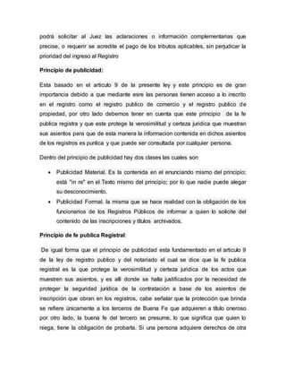podrá solicitar al Juez las aclaraciones o información complementarias que
precise, o requerir se acredite el pago de los tributos aplicables, sin perjudicar la
prioridad del ingreso al Registro
Principio de publicidad:
Esta basado en el articulo 9 de la presente ley y este principio es de gran
importancia debido a que mediante esre las personas tienen acceso a lo inscrito
en el registro como el registro publico de comercio y el registro publico de
propiedad, por otro lado debemos tener en cuenta que este principio de la fe
publica registra y que este protege la verosimilitud y certeza juridica que muestran
sus asientos para que de esta manera la informacion contenida en dichos asientos
de los registros es punlica y que puede ser consultada por cualquier persona.
Dentro del principio de publicidad hay dos clases las cuales son
 Publicidad Material. Es la contenida en el enunciando mismo del principio;
está "in re" en el Texto mismo del principio; por lo que nadie puede alegar
su desconocimiento.
 Publicidad Formal. la misma que se hace realidad con la obligación de los
funcionarios de los Registros Públicos de informar a quien lo solicite del
contenido de las inscripciones y títulos archivados.
Principio de fe publica Registral:
De igual forma que el principio de publicidad esta fundamentado en el articulo 9
de la ley de registro publico y del notariado el cual se dice que la fe publica
registral es la que protege la verosimilitud y certeza juridica de los actos que
muestren sus asientos, y es alli donde se halla justificados por la necesidad de
proteger la seguridad jurídica de la contratación a base de los asientos de
inscripción que obran en los registros, cabe señalar que la protección que brinda
se refiere únicamente a los terceros de Buena Fe que adquieren a título oneroso
por otro lado, la buena fe del tercero se presume, lo que significa que quien lo
niega, tiene la obligación de probarla. Si una persona adquiere derechos de otra
 