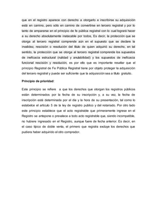 que en el registro aparece con derecho a otorgarlo e inscribirse su adquisición
está en camino, pero sólo en camino de convertirse en tercero registral y por lo
tanto de ampararse en el principio de fe pública registral con lo cual logrará hacer
a su derecho absolutamente inatacable por todos, Es decir, la protección que se
otorga al tercero registral comprende aún en el supuesto que se declare la
invalidez, rescisión o resolución del título de quien adquirió su derecho, en tal
sentido, la protección que se otorga al tercero registral comprende los supuestos
de ineficacia estructural (nulidad y anulabilidad) y los supuestos de ineficacia
funcional rescisión y resolución, es por ello que es importante resaltar que el
principio Registral de Fe Pública Registral tiene por objeto proteger la adquisición
del tercero registral y puede ser suficiente que la adquisición sea a título gratuito.
Principio de prioridad:
Este principio se refiere a que los derechos que otorgan los registros públicos
están determinados por la fecha de su inscripción y, a su vez, la fecha de
inscripción está determinada por el día y la hora de su presentación, tal como lo
estabelce el articulo 5 de la ley de registro publico y del notariado. Por otro lado
este principio establece que el acto registrable que primeramente ingrese en el
Registro se antepone o prevalece a todo acto registrable que, siendo incompatible,
no hubiere ingresado en el Registro, aunque fuere de fecha anterior. Es decir, en
el caso típico de doble venta, el primero que registra excluye los derechos que
pudiera haber adquirido el otro comprador.
 