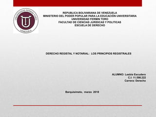 REPUBLICA BOLIVARIANA DE VENEZUELA
MINISTERIO DEL PODER POPULAR PARA LA EDUCACIÓN UNIVERSITARIA
UNIVERSIDAD FERMIN TORO
FACULTAD DE CIENCIAS JURIDICAS Y POLITICAS
ESCUELA DE DERECHO
DERECHO REGISTAL Y NOTARIAL: LOS PRINCIPIOS REGISTRALES
ALUMNO: Lesbia Escudero
C.I: 11.598.222
Carrera: Derecho
Barquisimeto, marzo 2018
 