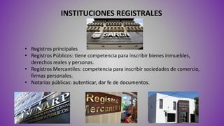 INSTITUCIONES REGISTRALES
• Registros principales
• Registros Públicos: tiene competencia para inscribir bienes inmuebles,
derechos reales y personas.
• Registros Mercantiles: competencia para inscribir sociedades de comercio,
firmas personales.
• Notarias públicas: autenticar, dar fe de documentos.
 
