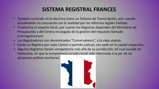 SISTEMA REGISTRAL FRANCES
• También conocido en la doctrina como un Sistema de Transcripción, aún cuando
actualmente no concuerda con la realidad por las reformas legales habidas.
• Predomina el aspecto fiscal, por cuanto los Registros dependen del Ministerio de
Presupuesto y del Centro encargado de la gestión del impuesto llamado
d´enregistrement.
• Los Registradores son denominados “Conservateurs”, a la vieja usanza.
• Existe un Registro por cada Cantón o partido judicial, con sede en la capital respectiva.
• Algunos Registros tienen competencia más allá de su jurisdicción, tal cual sucede en
Venezuela, en que la competencia jurisdiccional sido reformada a la par de las
divisiones político-territorial.
 