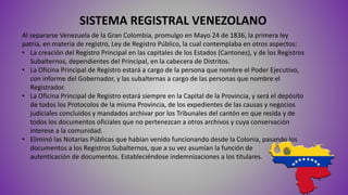 SISTEMA REGISTRAL VENEZOLANO
Al separarse Venezuela de la Gran Colombia, promulgo en Mayo 24 de 1836, la primera ley
patria, en materia de registro, Ley de Registro Público, la cual contemplaba en otros aspectos:
• La creación del Registro Principal en las capitales de los Estados (Cantones), y de los Registros
Subalternos, dependientes del Principal, en la cabecera de Distritos.
• La Oficina Principal de Registro estará a cargo de la persona que nombre el Poder Ejecutivo,
con informe del Gobernador, y las subalternas a cargo de las personas que nombre el
Registrador.
• La Oficina Principal de Registro estará siempre en la Capital de la Provincia, y será el depósito
de todos los Protocolos de la misma Provincia, de los expedientes de las causas y negocios
judiciales concluidos y mandados archivar por los Tribunales del cantón en que resida y de
todos los documentos oficiales que no pertenezcan a otros archivos y cuya conservación
interese a la comunidad.
• Eliminó las Notarias Públicas que habían venido funcionando desde la Colonia, pasando los
documentos a los Registros Subalternos, que a su vez asumían la función de
autenticación de documentos. Estableciéndose indemnizaciones a los titulares.
 