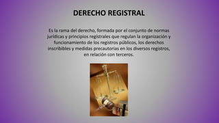 DERECHO REGISTRAL
Es la rama del derecho, formada por el conjunto de normas
jurídicas y principios regístrales que regulan la organización y
funcionamiento de los registros públicos, los derechos
inscribibles y medidas precautorias en los diversos registros,
en relación con terceros.
 