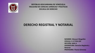 REPÚBLICA BOLIVARIANA DE VENEZUELA
FACULTAD DE CIENCIAS JURÍDICAS Y POLÍTICAS
ESCUELA DE DERECHO
NOMBRE: Maryori Mogollón
CEDULA: V-17.554.103
SECCIÓN: SAIA A
ASIGNATURA: Derecho Registral y
Notarial
PROFESORA: Thania Gimenez
DERECHO REGISTRAL Y NOTARIAL
 