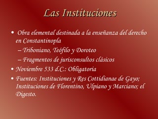 Las  Instituciones Obra elemental destinada a la enseñanza del derecho en Constantinopla  Triboniano, Teófilo y Doroteo  Fragmentos de jurisconsultos clásicos Noviembre 533 d.C.: Obligatoria Fuentes:  Instituciones  y  Res Cottidianae  de Gayo;  Instituciones  de Florentino, Ulpiano y Marciano; el  Digesto.  