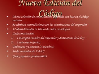 Nueva Edición del Código Nueva colección de constituciones imperiales con base en el código anterior  Se eliminan contradicciones con las constituciones del emperador  12 libros divididos en títulos de orden cronológico Cada constitución: 1 inscriptio (nombre del emperador y destinatario de la ley) 1 subscriptio (fecha)  Triboniano y Comisión (5 miembros)  16 de noviembre de 534 d.C.  Codex repetitae praelecti onis  