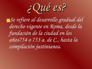 ¿Qué es? Se refiere al desarrollo gradual del derecho vigente en Roma, desde la fundación de la ciudad en los años754 o 753 a. de C., hasta la compilación justinianea. 