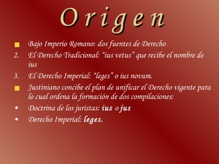 O r i g e n Bajo Imperio Romano: dos fuentes de Derecho El Derecho Tradicional: “ius vetus” que recibe el nombre de ius El Derecho Imperial: “leges” o ius novum. Justiniano concibe el plan de unificar el Derecho vigente para lo cual ordena la formación de dos compilaciones: Doctrina de los juristas:  ius  o  jus Derecho Imperial:  leges. 