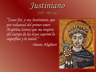 Justiniano  (527- 565 d.C.) “ Cesar fui, y soy Justiniano, que por voluntad del primer amor (Espíritu Santo) que me inspiró, del cuerpo de las leyes suprimí lo superfluo y lo inútil.” -Dante Alighieri 