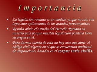 I m p o r t a n c i a La legislación romana es un modelo ya que no solo son leyes sino aplicaciones de los grandes jurisconsultos.  Resulta obvio el estudio del Derecho Romano en nuestro país porque nuestra legislación positiva tiene su origen en el.  Para darnos cuenta de esta no hay mas que abrir  el código civil vigente en el que se encuentran multitud de disposiciones basadas en el  corpus iuris civilis.  
