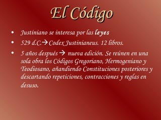 El Código Justiniano  se interesa por las  leyes 529 d.C.  Codex Justinianeus . 12 libros.  5 años después    nueva edición. Se reúnen en una sola obra los Códigos Gregoriano, Hermogeniano y Teodiosano, añandiendo Constituciones posteriores y descartando repeticiones, contracciones y reglas en desuso .   