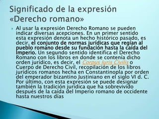 Al usar la expresión Derecho Romano se pueden indicar diversas acepciones. En un primer sentido esta expresión denota un hecho histórico pasado, es decir, el conjunto de normas jurídicas que regían al pueblo romano desde su fundación hasta la caída del Imperio. Un segundo sentido identifica el Derecho Romano con los libros en donde se contenía dicho orden jurídico, es decir, el Corpus Iuris Civilis o Cuerpo de Derecho Civil, recopilación de los libros jurídicos romanos hecha en Constantinopla por orden del emperador bizantino Justiniano en el siglo VI d. C. Por último, con esta expresión se puede designar también la tradición jurídica que ha sobrevivido después de la caída del Imperio romano de occidente hasta nuestros díasSignificado de la expresión «Derecho romano»