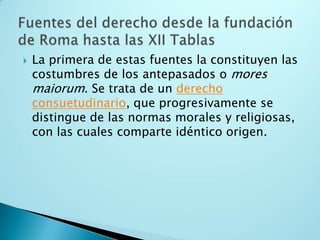 La primera de estas fuentes la constituyen las costumbres de los antepasados o mores maiorum. Se trata de un derecho consuetudinario, que progresivamente se distingue de las normas morales y religiosas, con las cuales comparte idéntico origen.Fuentes del derecho desde la fundación de Roma hasta las XII Tablas