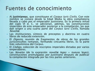 A) Justinianeas, que constituyen el Corpus Iuris Civilis. Con este nombre se conoce desde la Edad Media la obra compilatoria llevada a cabo por el emperador Justiniano. En la primera mitad del siglo VI d. C. se adicionan, además, las constituciones imperiales de este emperador posterior a la compilación, las que dan origen a una cuarta parte del Corpus Iuris Civilis, llamada Novellæ.Las Instituciones, síntesis de preceptos y doctrina en cuatro libros de reducida extensión.El Digesto, reunión de fragmentos de obras de los grandes jurisconsultos romanos, formando cincuenta libros. Es la parte más voluminosa del Corpus.El Código, colección de rescriptos imperiales dictadas por varios emperadores.Las Novelas (de la expresión novellæleges = nuevas leyes), constituciones promulgadas por Justiniano después de publicar la compilación integrada por las tres partes anteriores.Fuentes de conocimiento