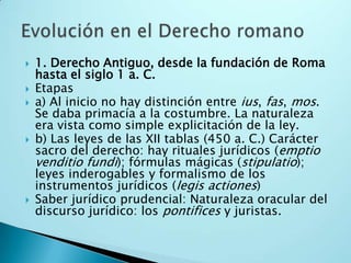 1. Derecho Antiguo, desde la fundación de Roma hasta el siglo 1 a. C.Etapasa) Al inicio no hay distinción entre ius, fas, mos. Se daba primacía a la costumbre. La naturaleza era vista como simple explicitación de la ley.b) Las leyes de las XII tablas (450 a. C.) Carácter sacro del derecho: hay rituales jurídicos (emptiovenditiofundi); fórmulas mágicas (stipulatio); leyes inderogables y formalismo de los instrumentos jurídicos (legisactiones)Saber jurídico prudencial: Naturaleza oracular del discurso jurídico: los pontifices y juristas.Evolución en el Derecho romano