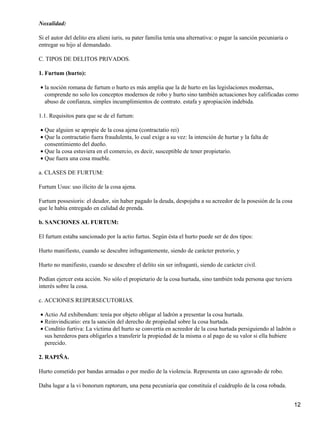 Noxalidad:

Si el autor del delito era alieni iuris, su pater familia tenía una alternativa: o pagar la sanción pecuniaria o
entregar su hijo al demandado.

C. TIPOS DE DELITOS PRIVADOS.

1. Furtum (hurto):

• la noción romana de furtum o hurto es más amplia que la de hurto en las legislaciones modernas,
  comprende no solo los conceptos modernos de robo y hurto sino también actuaciones hoy calificadas como
  abuso de confianza, simples incumplimientos de contrato. estafa y apropiación indebida.

1.1. Requisitos para que se de el furtum:

• Que alguien se apropie de la cosa ajena (contractatio rei)
• Que la contractatio fuera fraudulenta, lo cual exige a su vez: la intención de hurtar y la falta de
  consentimiento del dueño.
• Que la cosa estuviera en el comercio, es decir, susceptible de tener propietario.
• Que fuera una cosa mueble.

a. CLASES DE FURTUM:

Furtum Usus: uso ilícito de la cosa ajena.

Furtum possesioris: el deudor, sin haber pagado la deuda, despojaba a su acreedor de la posesión de la cosa
que le había entregado en calidad de prenda.

b. SANCIONES AL FURTUM:

El furtum estaba sancionado por la actio furtus. Según ésta el hurto puede ser de dos tipos:

Hurto manifiesto, cuando se descubre infragantemente, siendo de carácter pretorio, y

Hurto no manifiesto, cuando se descubre el delito sin ser infraganti, siendo de carácter civil.

Podían ejercer esta acción. No sólo el propietario de la cosa hurtada, sino también toda persona que tuviera
interés sobre la cosa.

c. ACCIONES REIPERSECUTORIAS.

• Actio Ad exhibendum: tenía por objeto obligar al ladrón a presentar la cosa hurtada.
• Reinvindicatio: era la sanción del derecho de propiedad sobre la cosa hurtada.
• Conditio furtiva: La víctima del hurto se convertía en acreedor de la cosa hurtada persiguiendo al ladrón o
  sus herederos para obligarles a transferir la propiedad de la misma o al pago de su valor si ella hubiere
  perecido.

2. RAPIÑA.

Hurto cometido por bandas armadas o por medio de la violencia. Representa un caso agravado de robo.

Daba lugar a la vi bonorum raptorum, una pena pecuniaria que constituía el cuádruplo de la cosa robada.


                                                                                                                   12
 
