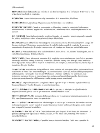 (fideicomisario)

FIDUCIA: Contrato de buena fe, que consistía en una datio acompañada de la convención de devolver la cosa
al que había transferido la propiedad.

HEREDERO: Persona instituida como tal y continuadora de la personalidad del difunto.

HERENCIA: Bienes, derechos y obligaciones que el difunto deja a sus herederos.

HERENCIA YACENTE: Cuando se ignora quién es el heredero, cuándo ha renunciado los herederos
testamentarios o ab intestato. Se proveía a la conservación y administración de los bienes por medio de un
curador.

IUS CAPIENDI: Capacidad que tenían los herederos llamados a la sucesión a quienes ninguna ley especial
les hubiera prohibido acceder a la herencia que le había sido deferida.

LEGADO: Donación o liberalidad efectuada por el testador a una persona denominada legatario, a cargo del
heredero instituido// Disposición testamentaria por la cual el testador concede la propiedad de una cosa o
cualquier otro derecho real o de crédito a una persona, o le condona una deuda, sin instituirla heredera.

LEGITIMA: Parte de la herencia de la cual el testador no puede privar a sus parientes mas allegados, sino en
virtud de una justa causa de desheredación.

MANCIPATIO: Forma solemne de trasmisión de la propiedad, que consistía en una venta ficticia per aes et
libram (por medio del cobre y la balanza). Se aplicaba a personas libres y a res mancipi. Servía para hacer
nacer el poder del marido sobre la mujer en el matrimonio por coemptio, o para colocar a una persona bajo el
mancipium del pater familiae.

NUNCUPATIO: Manifestación oral y público de última voluntad, sin mancipatio previa, que tenía validez si
se efectuaba de forma clara ante siete testigos. Declaración solemne y oral que pronunciaba el que enajenaba
en la mancipatio y el acreedor en el nexum.//Declaración solemne y oral hecha por un testador, en el
testamento paer aes et libram, en presencia de cinco testigos, por la que indicaba que las disposiciones
testamentarias escritas en las tablillas de cera traducían exactamente su voluntad.

SUCESION: Adquisición derivativa y originaria.//Modo legal por el que se trasmitía la propiedad de los
bienes del de cujus// Cambio de sujetos en una relación jurídica.

SUSTITUCIÓN QUASI PUPILAR O EJEMPLAR: La que hace el padre para su hijo afectado de
enajenación mental, para el caso de que muriera sin haber recobrado la razón.

SUSTITUCIÓN PUPILAR: Institución de heredero hecha por el padre en su testamento, por cuenta de su
hijo, para el caso en que éste muera sin poder testar.

SUSTITUCIÓN VULGAR: Institución subsidiaria para el caso de que la institución del heredero resultara
ineficaz por cualquier causa.// Cuando el testador después de instituir un heredero designaba a otro para el
caso en que el primero no le sucediera.

TESTAMENTI FACTIO ACTIVA: Capacidad de testar, para disponer de los bienes por testamento. La
persona debería poseer capacidad de derecho, es decir, los tres status: libre, romano y pater familia y
capacidad de hecho.

TESTAMENTI FACTIO PASIVA: Capacidad para ser instituido heredero. Debía tener capacidad de


                                                                                                               15
 
