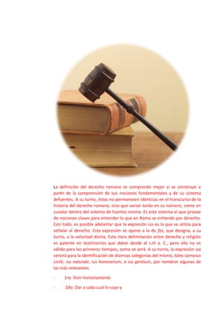 La definición del derecho romano se comprende mejor si se construye a
partir de la comprensión de sus nociones fundamentales y de su sistema
defuentes. A su turno, éstas no permanecen idénticas en el transcurso de la
historia del derecho romano, sino que varían tanto en su número, como en
suvalor dentro del sistema de fuentes mismo. Es este sistema el que provee
de nociones claves para entender lo que en Roma se entiende por derecho.
Con todo, es posible adelantar que la expresión ius es la que se utiliza para
señalar al derecho. Esta expresión se opone a la de fas, que designa, a su
turno, a la voluntad divina. Esta clara delimitación entre derecho y religión
es patente en testimonios que datan desde el s.III a. C., pero ello no es
válido para los primeros tiempos, como se verá. A su turno, la expresión ius
servirá para la identificación de diversas categorías del mismo, tales comoius
civile, ius naturale, ius honorarium, o ius gentium, por nombrar algunas de
las más relevantes.
· 1ro. Vivir honestamente
· 2do. Dar a cada cual lo suyo y
 
