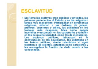 ESCLAVITUD
En Roma los esclavos eran públicos y privados, los
primeros pertenecían al Estado y se les asignaban
tareas muy específicas. Participaban en ceremonias
religiosas, estaban a las órdenes de jueces,
pretores, cuestores y ediles, los utilizaban en los
trabajos más riesgosos, tales como apagar
incendios y escombrar en las catástrofes y también
en los de mucha seriedad, como los de mensajeros.
Los esclavos públicos, laboraban en la
construcción de los acueductos, los utilizaban en
los baños públicos, donde calentaban el agua
frotaban a los clientes, actuaban como carceleros y
les encargaban la función de darle muerte a los
condenados.
 